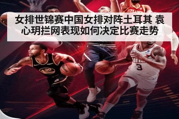 女排世锦赛中国女排对阵土耳其 袁心玥拦网表现如何决定比赛走势
